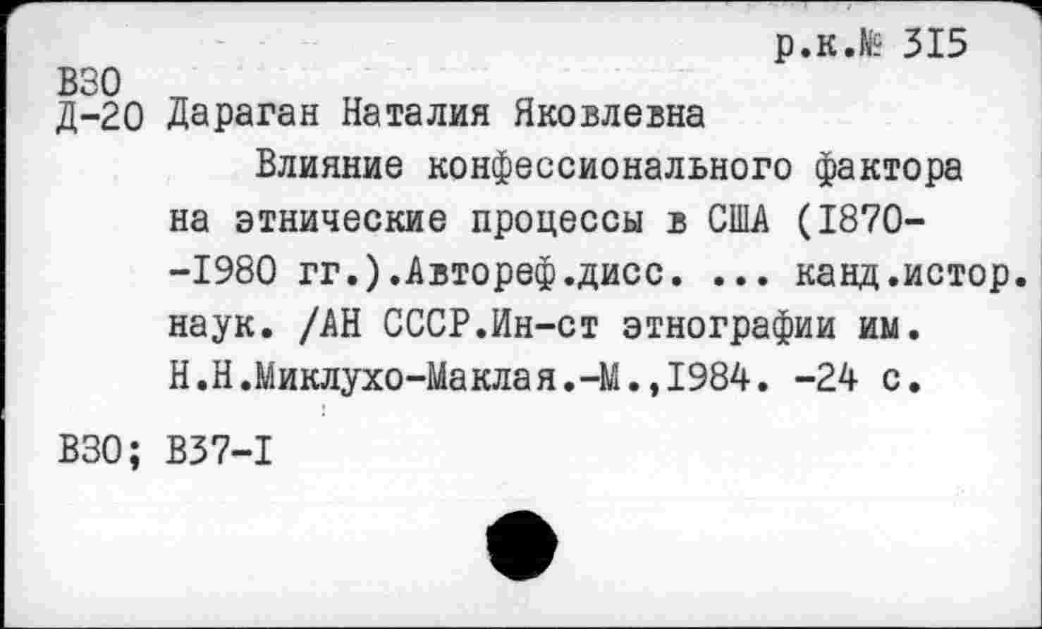 ﻿р.к.№ 315 взо
Д-20 Дараган Наталия Яковлевна
Влияние конфессионального фактора на этнические процессы в США (1870--1980 гг.).Автореф.дисс. ... канд.истор. наук. /АН СССР.Ин-ст этнографии им. Н.Н.Миклухо-Маклая.-М.,1984. -24 с.
ВЗО; В37-1